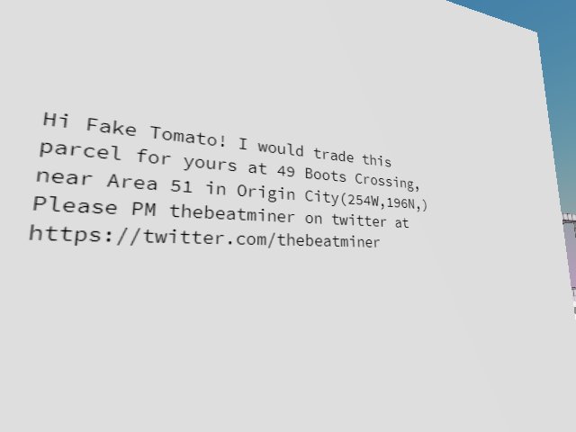 Hi Fake Tomato! I would trade this parcel for yours at 49 Boots Crossing, near Area 51 in Origin City(254W,196N,) I think we can use opensea for escrow. Please PM @thebeatminer here on twitter Safe play and trades only! Thanx all!